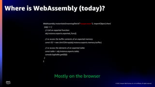 © 2022, Amazon Web Services, Inc. or its affiliates. All rights reserved.
WebAssembly.instantiateStreaming(fetch(”myapp.wasm"), importObject).then(
(obj) => {
// Call an exported function:
obj.instance.exports.exported_func();
// or access the buffer contents of an exported memory:
const i32 = new Uint32Array(obj.instance.exports.memory.buffer);
// or access the elements of an exported table:
const table = obj.instance.exports.table;
console.log(table.get(0)());
}
);
Where is WebAssembly (today)?
Mostly on the browser
 