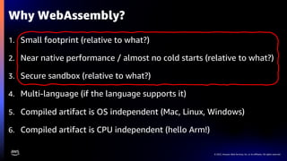 © 2022, Amazon Web Services, Inc. or its affiliates. All rights reserved.
1. Small footprint (relative to what?)
2. Near native performance / almost no cold starts (relative to what?)
3. Secure sandbox (relative to what?)
4. Multi-language (if the language supports it)
5. Compiled artifact is OS independent (Mac, Linux, Windows)
6. Compiled artifact is CPU independent (hello Arm!)
Why WebAssembly?
 
