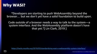 © 2022, Amazon Web Services, Inc. or its affiliates. All rights reserved.
“Developers are starting to push WebAssembly beyond the
browser… but we don’t yet have a solid foundation to build upon.
Code outside of a browser needs a way to talk to the system—a
system interface. And the WebAssembly platform doesn’t have
that yet.”[ Lin Clark, 2019 ]
Why WASI?
https://hacks.mozilla.org/2019/03/standardizing-wasi-a-webassembly-system-interface/
 