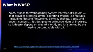 © 2022, Amazon Web Services, Inc. or its affiliates. All rights reserved.
“WASI stands for WebAssembly System Interface. It's an API …
that provides access to several operating-system-like features,
including files and filesystems, Berkeley sockets, clocks, and
random numbers… It's designed to be independent of browsers,
so it doesn't depend on Web APIs or JS, and isn't limited by the
need to be compatible with JS…”
What is WASI?
https://github.com/bytecodealliance/wasmtime/blob/main/docs/WASI-intro.md
 