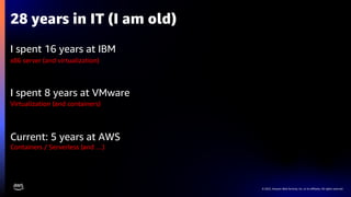 © 2022, Amazon Web Services, Inc. or its affiliates. All rights reserved.
I spent 16 years at IBM
I spent 8 years at VMware
Current: 5 years at AWS
28 years in IT (I am old)
x86 server (and virtualization)
Virtualization (and containers)
Containers / Serverless (and …)
 