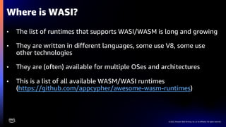 © 2022, Amazon Web Services, Inc. or its affiliates. All rights reserved.
• The list of runtimes that supports WASI/WASM is long and growing
• They are written in different languages, some use V8, some use
other technologies
• They are (often) available for multiple OSes and architectures
• This is a list of all available WASM/WASI runtimes
(https://github.com/appcypher/awesome-wasm-runtimes)
Where is WASI?
 