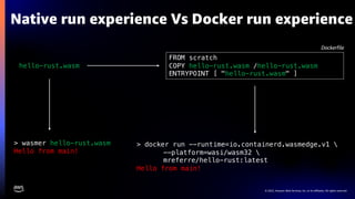 © 2022, Amazon Web Services, Inc. or its affiliates. All rights reserved.
Native run experience Vs Docker run experience
> docker run --runtime=io.containerd.wasmedge.v1 
--platform=wasi/wasm32 
mreferre/hello-rust:latest
Hello from main!
FROM scratch
COPY hello-rust.wasm /hello-rust.wasm
ENTRYPOINT [ "hello-rust.wasm" ]
hello-rust.wasm
> wasmer hello-rust.wasm
Hello from main!
Dockerfile
 