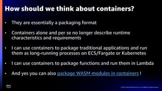 © 2022, Amazon Web Services, Inc. or its affiliates. All rights reserved.
• They are essentially a packaging format
• Containers alone and per se no longer describe runtime
characteristics and requirements
• I can use containers to package traditional applications and run
them as long-running processes on ECS/Fargate or Kubernetes
• I can use containers to package functions and run them in Lambda
• And yes you can also package WASM modules in containers !
How should we think about containers?
 