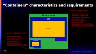 © 2022, Amazon Web Services, Inc. or its affiliates. All rights reserved.
Physical Server
“Containers” characteristics and requirements
VM
Container
microVM
Container
I use this as a ”fat” container
- Bring any code you want
- Better life cycle than VMs
- Immutability over patching
- Dockerfile over AMI
- Infrastructure agnostic
- Security is critical
- Cold starts are nice to (NOT) have
- Not wasting resources is desirable
I use this as a ”function” container
- Focus on writing code
- Forget about infrastructure
- Dockerfile over Zip
- Security is critical
- Cold starts are critical
- Not wasting resources is critical
Fargate task
Lambda function
 