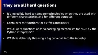 © 2022, Amazon Web Services, Inc. or its affiliates. All rights reserved.
• It’s incredibly hard to compare technologies when they are used with
different characteristics and for different purposes
• Containers as “functions” or as “fat containers”?
• WASM as “a function” or as “a packaging mechanism for NGINX / the
Python interpreter”?
• WASM is definitely throwing a big curveball into the industry
They are all hard questions
 