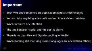 © 2022, Amazon Web Services, Inc. or its affiliates. All rights reserved.
• Both VMs and containers are application agnostic technologies
• You can take anything a dev built and run it in a VM or container
• WASM requires dev intention
• The line between “code” and “its ops” is blurry
• There is no clear Dev and Ops decoupling in WASM
• WASM tooling still maturing (some languages are ahead than others)
Important
 