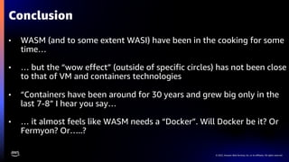 © 2022, Amazon Web Services, Inc. or its affiliates. All rights reserved.
• WASM (and to some extent WASI) have been in the cooking for some
time…
• … but the “wow effect” (outside of specific circles) has not been close
to that of VM and containers technologies
• “Containers have been around for 30 years and grew big only in the
last 7-8” I hear you say…
• … it almost feels like WASM needs a “Docker”. Will Docker be it? Or
Fermyon? Or…..?
Conclusion
 