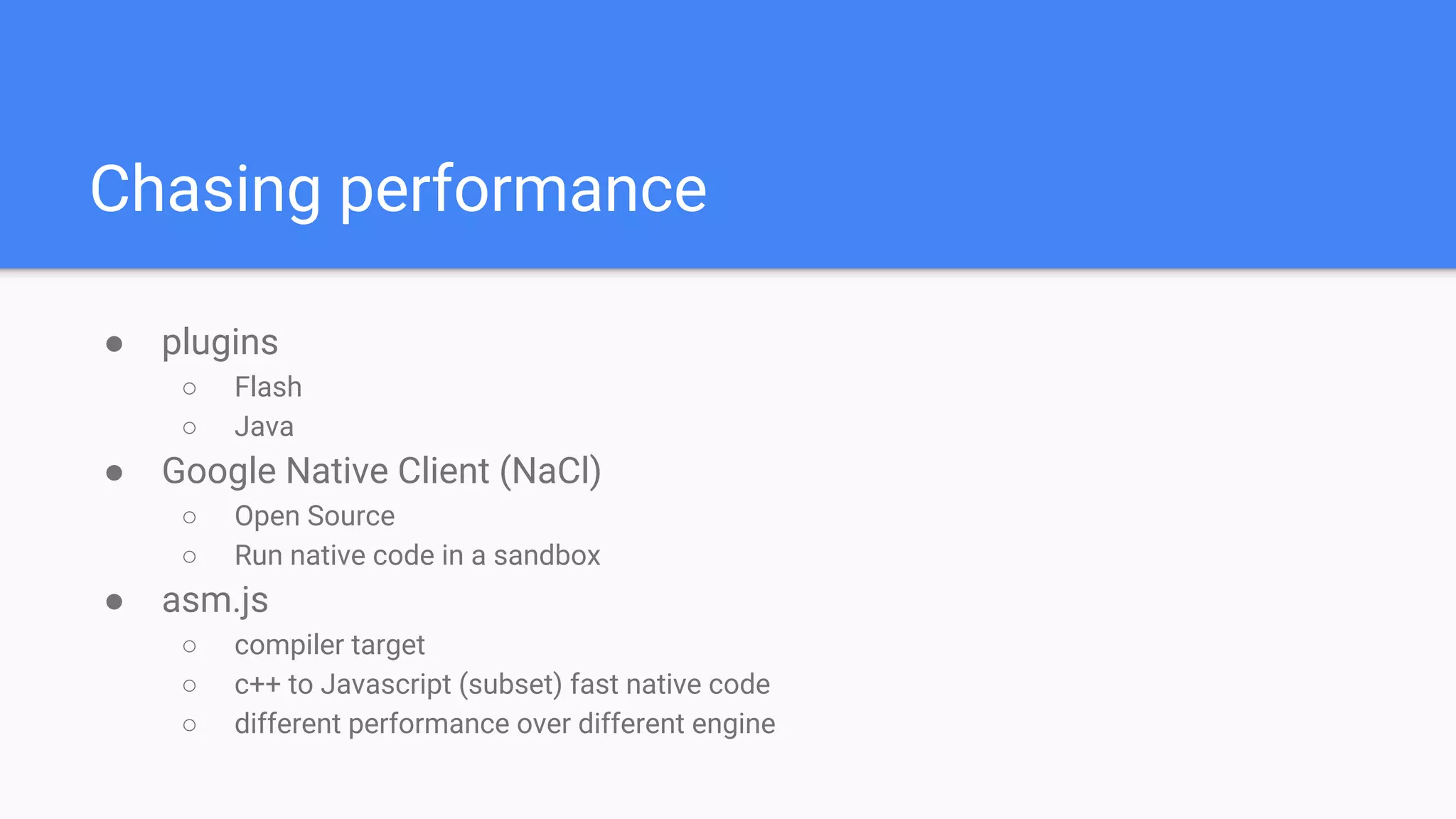 ● plugins
○ Flash
○ Java
● Google Native Client (NaCl)
○ Open Source
○ Run native code in a sandbox
● asm.js
○ compiler target
○ c++ to Javascript (subset) fast native code
○ different performance over different engine
Chasing performance
 