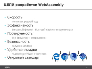 13
• Скорость
почти как родной код
• Эффективность
бинарный формат, быстрый парсинг и компиляция
• Портируемость
все браузеры и операционки
• Безопасность
запуск в sandbox
• Удобство отладки
поддержка отладки в браузерах
• Открытый стандарт
ЦЕЛИ разработки WebAssembly
 