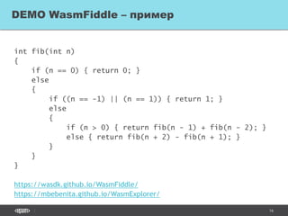 16
int fib(int n)
{
if (n == 0) { return 0; }
else
{
if ((n == -1) || (n == 1)) { return 1; }
else
{
if (n > 0) { return fib(n - 1) + fib(n - 2); }
else { return fib(n + 2) - fib(n + 1); }
}
}
}
https://wasdk.github.io/WasmFiddle/
https://mbebenita.github.io/WasmExplorer/
DEMO WasmFiddle – пример
 