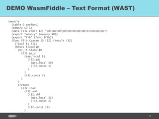 17
(module
(table 0 anyfunc)
(memory $0 1)
(data (i32.const 12) "010000000000000001000000")
(export "memory" (memory $0))
(export "fib" (func $fib))
(func $fib (param $0 i32) (result i32)
(local $1 i32)
(block $label$0
(br_if $label$0
(i32.ge_u
(tee_local $1
(i32.add
(get_local $0)
(i32.const 1)
)
)
(i32.const 3)
)
)
(return
(i32.load
(i32.add
(i32.shl
(get_local $1)
(i32.const 2)
)
(i32.const 12)
)
)
DEMO WasmFiddle – Text Format (WAST)
 