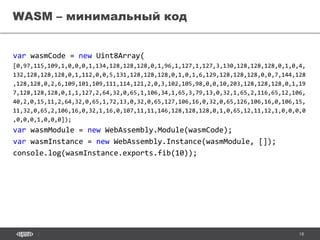 18
var wasmCode = new Uint8Array(
[0,97,115,109,1,0,0,0,1,134,128,128,128,0,1,96,1,127,1,127,3,130,128,128,128,0,1,0,4,
132,128,128,128,0,1,112,0,0,5,131,128,128,128,0,1,0,1,6,129,128,128,128,0,0,7,144,128
,128,128,0,2,6,109,101,109,111,114,121,2,0,3,102,105,98,0,0,10,203,128,128,128,0,1,19
7,128,128,128,0,1,1,127,2,64,32,0,65,1,106,34,1,65,3,79,13,0,32,1,65,2,116,65,12,106,
40,2,0,15,11,2,64,32,0,65,1,72,13,0,32,0,65,127,106,16,0,32,0,65,126,106,16,0,106,15,
11,32,0,65,2,106,16,0,32,1,16,0,107,11,11,146,128,128,128,0,1,0,65,12,11,12,1,0,0,0,0
,0,0,0,1,0,0,0]);
var wasmModule = new WebAssembly.Module(wasmCode);
var wasmInstance = new WebAssembly.Instance(wasmModule, []);
console.log(wasmInstance.exports.fib(10));
WASM – минимальный код
 
