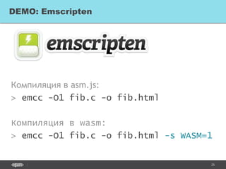 25
Компиляция в asm.js:
> emcc -O1 fib.c -o fib.html
Компиляция в wasm:
> emcc -O1 fib.c -o fib.html -s WASM=1
DEMO: Emscripten
 