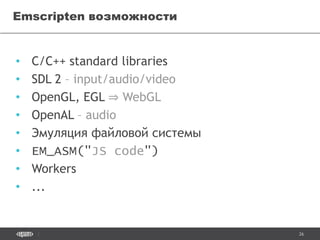 26
• С/С++ standard libraries
• SDL 2 – input/audio/video
• OpenGL, EGL ⇒ WebGL
• OpenAL – audio
• Эмуляция файловой системы
• EM_ASM("JS code")
• Workers
• ...
Emscripten возможности
 
