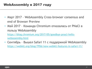 27
• Март 2017 – WebAssembly Cross-browser consensus and
end of Browser Preview
• Май 2017 – Команда Chromium отказалась от PNaCl в
пользу WebAssembly
https://blog.chromium.org/2017/05/goodbye-pnacl-hello-
webassembly.html
• Сентябрь – Вышел Safari 11 с поддержкой WebAssembly
https://webkit.org/blog/7956/new-webkit-features-in-safari-11/
WebAssembly в 2017 году
 