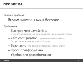 5
Задача / проблема:
Быстро исполнять код в браузере
Требования:
– Быстрее чем JavaScript,
в идеале со скоростью родного кода нашего процессора
– Zero configuration – решение «из коробки»,
без установки, нужен только браузер
– Безопасно – не должно создавать новых угроз
– Кросс-платформенно
– Удобно для разработчиков
ПРОБЛЕМА
 