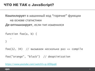 9
ЧТО НЕ ТАК с JavaScript?
Компилирует в машинный код “горячие” функции
на основе статистики
Де-оптимизирует, если тип изменился
function foo(a, b) {
…
}
foo(12, 34) // вызываем несколько раз => compile
foo("orange", "black“) // deoptimization
https://www.youtube.com/watch?v=p-iiEDtpy6I
 