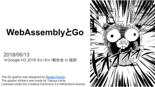 The Go gopher was designed by Renée French.
The gopher stickers was made by Takuya Ueda.
Licensed under the Creative Commons 3.0 Attributions license.
WebAssemblyとGo
2018/06/13
＠Google I/O 2018 わいわい報告会 in 福岡
 