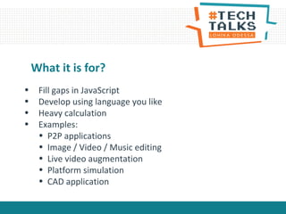 • Fill gaps in JavaScript
• Develop using language you like
• Heavy calculation
• Examples:
• P2P applications
• Image / Video / Music editing
• Live video augmentation
• Platform simulation
• CAD application
What it is for?
 