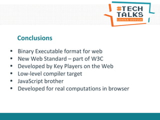 Conclusions
• Binary Executable format for web
• New Web Standard – part of W3C
• Developed by Key Players on the Web
• Low-level compiler target
• JavaScript brother
• Developed for real computations in browser
 