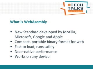 • New Standard developed by Mozilla,
Microsoft, Google and Apple
• Compact, portable binary format for web
• Fast to load, runs safely
• Near-native performance
• Works on any device
What is WebAsembly
 