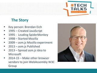The Story
• Key person: Brendan Eich
• 1995 – Created JavaScript
• 1995 - Leading SpiderMonkey
• 1998 – Started Mozilla
• 2009 – asm.js Mozilla experiment
• 2013 – asm.js Published
• 2013 – Spread asm.js idea to
Microsoft
• 2014-15 – Make other browser
vendors to join WebAssembly W3C
Group
 