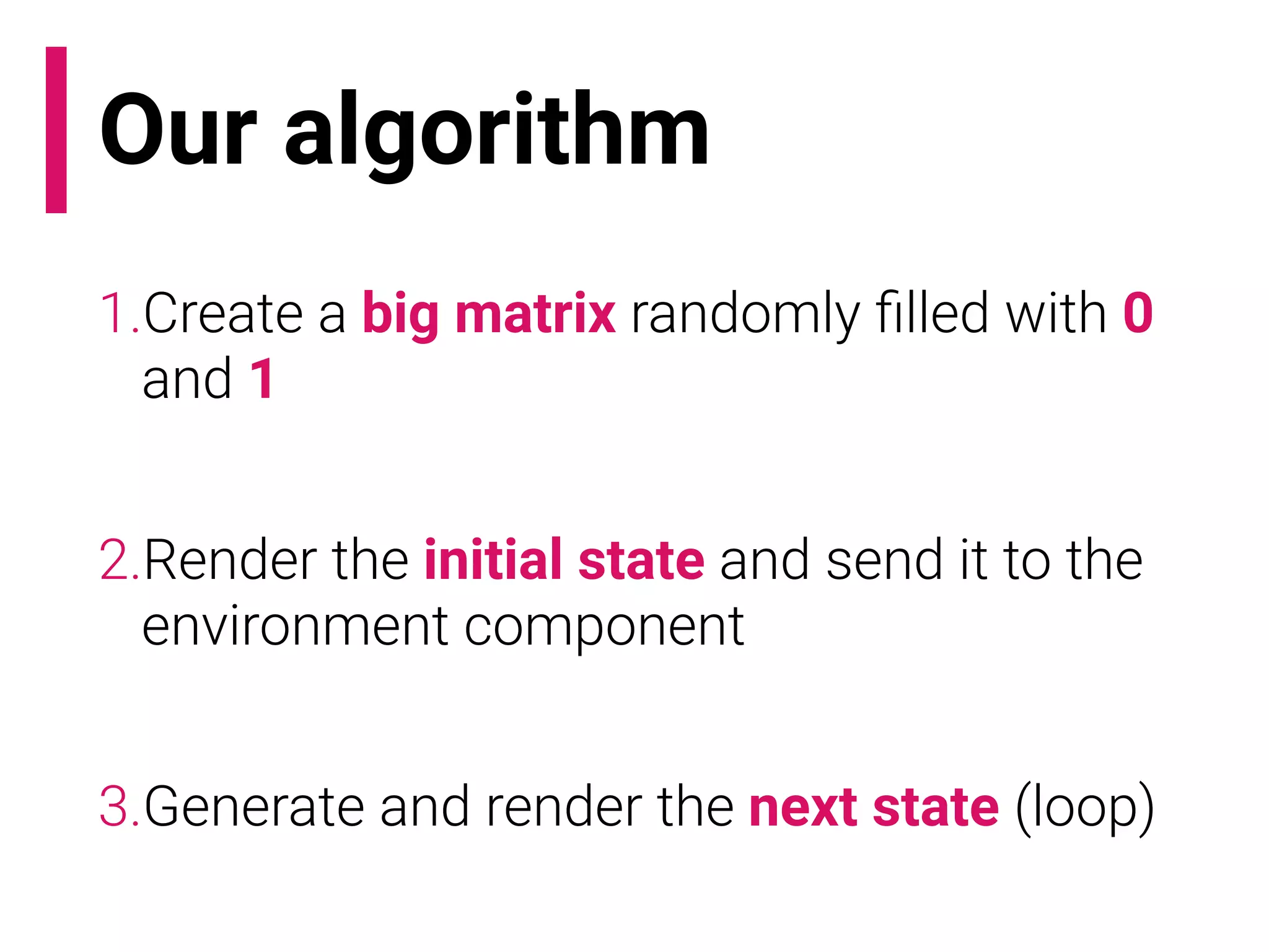 Our algorithm
1.Create a big matrix randomly ﬁlled with 0
and 1
2.Render the initial state and send it to the
environment component
3.Generate and render the next state (loop)
 