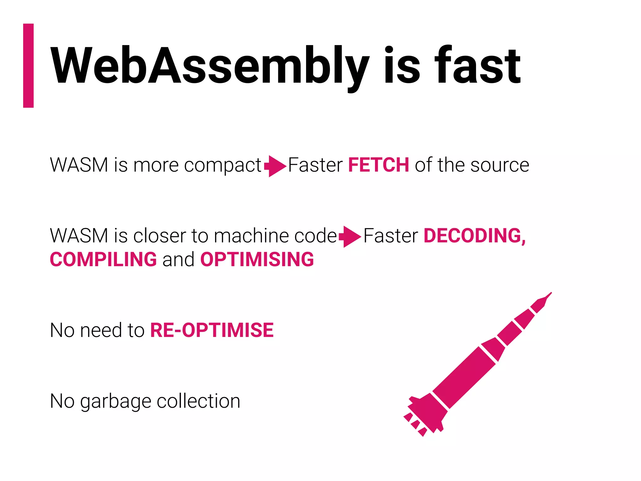 WebAssembly is fast
WASM is more compact -> Faster FETCH of the source
WASM is closer to machine code -> Faster DECODING,
COMPILING and OPTIMISING
No need to RE-OPTIMISE
No garbage collection
 
