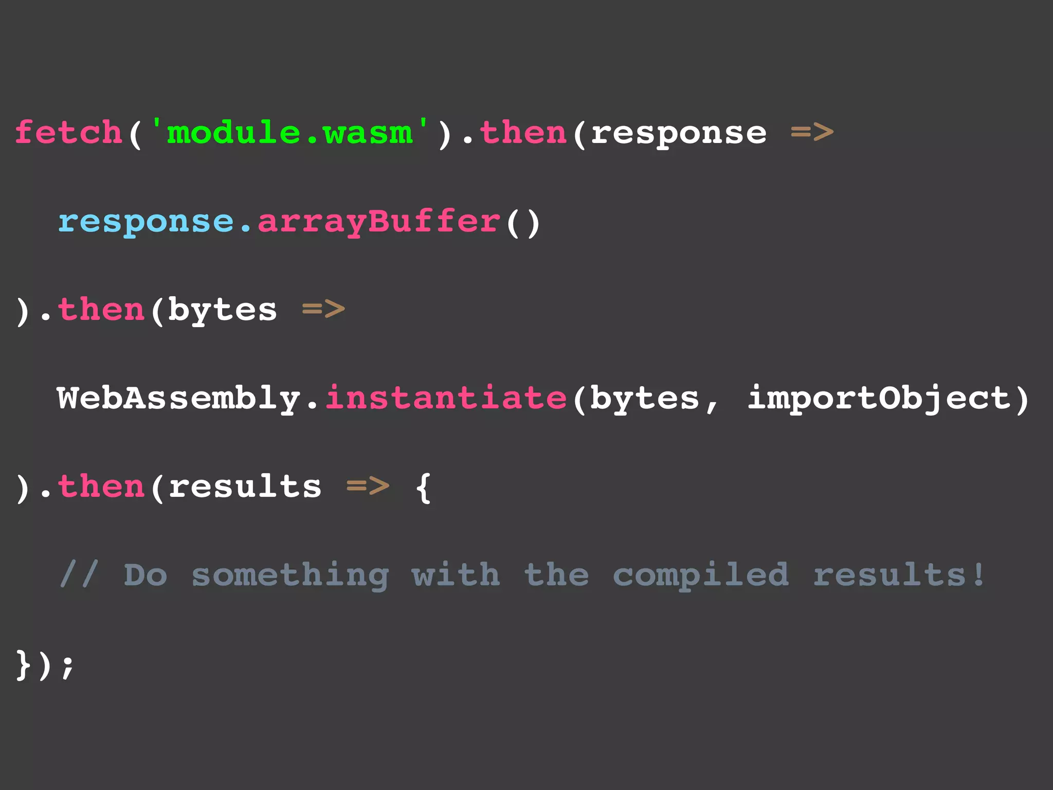 fetch('module.wasm').then(response =>
 response.arrayBuffer()
).then(bytes =>
 WebAssembly.instantiate(bytes, importObject)
).then(results => {
 // Do something with the compiled results!
});
 