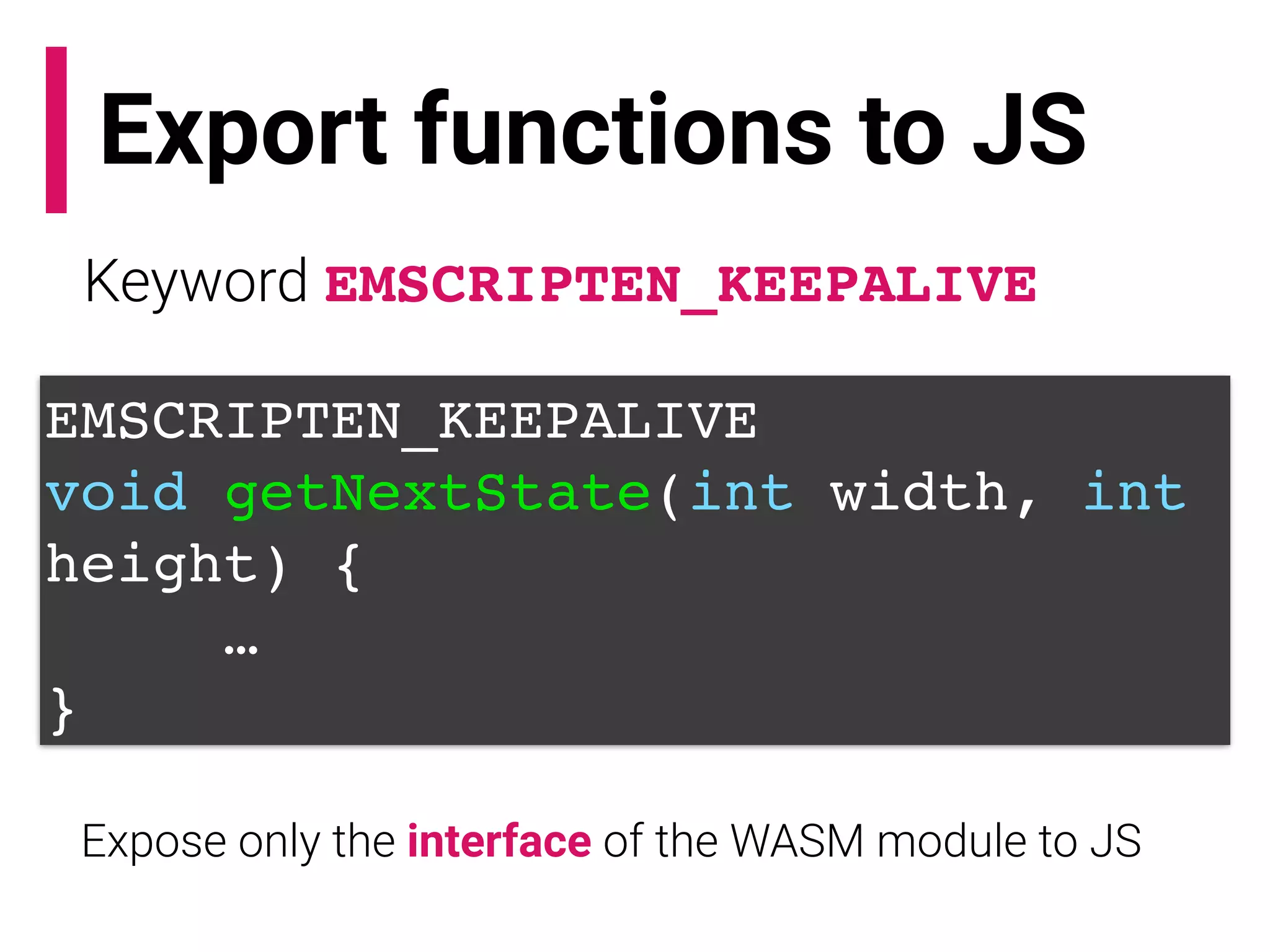 Export functions to JS
Keyword EMSCRIPTEN_KEEPALIVE
EMSCRIPTEN_KEEPALIVE
void getNextState(int width, int
height) {
…
}
Expose only the interface of the WASM module to JS
 