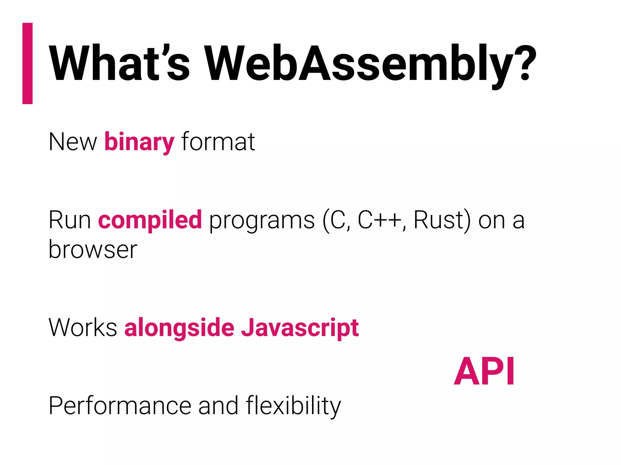 What’s WebAssembly?
New binary format
Run compiled programs (C, C++, Rust) on a
browser
Works alongside Javascript
Performance and flexibility
API
 