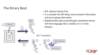 The Binary Beat
• AST- Abstract Syntax Tree.
• In a compiler the AST keeps source location information
and some typing information.
• WebAssembly code essentially gets compiled to binary
AST from languages like C, Haskell, or C++ in the
browser.
 