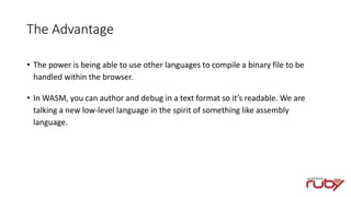 The Advantage
• The power is being able to use other languages to compile a binary file to be
handled within the browser.
• In WASM, you can author and debug in a text format so it’s readable. We are
talking a new low-level language in the spirit of something like assembly
language.
 