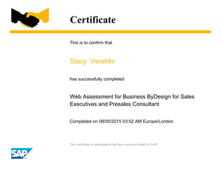 Certificate
This is to confirm that
Stacy Venditto
has successfully completed
Web Assessment for Business ByDesign for Sales
Executives and Presales Consultant
Completed on 08/05/2015 03:52 AM Europe/London
This certificate of participation has been issued on behalf of SAP.
 