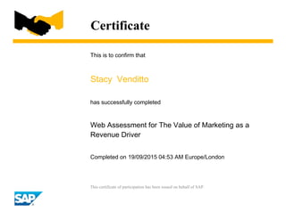 Certificate
This is to confirm that
Stacy Venditto
has successfully completed
Web Assessment for The Value of Marketing as a
Revenue Driver
Completed on 19/09/2015 04:53 AM Europe/London
This certificate of participation has been issued on behalf of SAP.
 