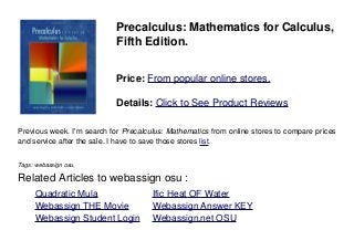 Precalculus: Mathematics for Calculus,
Fifth Edition.
Price: From popular online stores.
Details: Click to See Product Reviews
Previous week. I'm search for Precalculus: Mathematics from online stores to compare prices
and service after the sale. I have to save those stores list.
Tags: webassign osu,
Related Articles to webassign osu :
. Quadratic Mula . Ific Heat OF Water
. Webassign THE Movie . Webassign Answer KEY
. Webassign Student Login . Webassign.net OSU
 