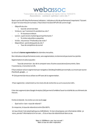 Transcription des ateliers pratiques de l’après-midi du 14/04/2015
Associations : comment optimiser votre site ?
Merci à 1000Mercis pour leur accueil !
Merci à tous de votre implication.
QuelssontlesKPI (KeyPerformance Indicators :indicateursclésde performance)importants ?Suivant
ce que l’onveutmesureroutracer,il faut choisirlesbonsKPIafinde suivre etagir.
- Objectifsdusite :
o taux de conversiondon
- Visiteurs:qui ?commentilsaccèdentau site ?
o % nouveaux visiteurs
- Leviers:quelsleviersmarketingsontperformants ?
o % visitesnaturellesvspayantes
- Visites:récurrence ?Profondeurde visite?
- Déperdition :pointsbloquantsdusite ?
o Taux de complétiondutunnel
La clé estla bonne segmentationdesdonnéesmesurées.
Desindicateursde performancesseuls,sanssegmentation,ne donnerontpastoute leurportée.
Segmentationetvaleurajoutée:
Taux de conversion :dur de le compareravec d’autresassociations/concurrents.Dans
l’ecommerce,c’estentre1et 2%.
Il faut analysercelaensegmentantpar navigateur(desktop/mobile) parexemple,ouencore parsource
(facebook,google, …).
 Celapermetde mieux utilisercesKPIavecde la segmentation.
Il faut segmenter,notammentsurlesmotsclésde recherche ousurla source du trafic.
CréerdessegmentsdansGoogle Analytics(GA) permetd’embléed’avoirlavisibilité de cesélémentsde
mesure.
Visitesàrebonds :lesvisitessurune seule page
- Quel estle « bon» taux de rebond ?
En moyenne, le taux de rebond estentre 50 et60 %.
Un taux élevé n’estcatastrophiqueourédhibitoire :Si monsite propose une informationciblée :je
viens,prendsl’informationetm’envais…d’oùuntaux de rebondélevé dansce cas.
 