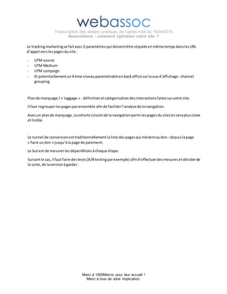 Transcription des ateliers pratiques de l’après-midi du 14/04/2015
Associations : comment optimiser votre site ?
Merci à 1000Mercis pour leur accueil !
Merci à tous de votre implication.
Le trackingmarketingse faitavec3 paramètres qui doiventêtre stipulés enmême temps danslesURL
d’appel verslespagesdusite :
- UTM source
- UTM Medium
- UTM campaign
- Et potentiellementun 4 ème niveauparamétrableenbackoffice surlavue d’affichage :channel
grouping
Plande marquage / « taggage » : définitionetcatégorisationdesinteractionsfaitessurvotre site.
Il faut regrouperlespagesparensemble afinde faciliterl’analysede lanavigation.
Avecun plande marquage,lacohorte (visionde lanavigation parmi lespagesdu site) enseraplusclaire
et lisible.
Le tunnel de conversionest traditionnellementlaliste despagesqui mènentaudon : depuislapage
« faire undon » jusqu’àla page de paiement.
Le butest de mesurerlesdéperditionsàchaque étape.
Suivantle cas,il faut faire destests(A/Btestingparexemple) afind’effectuerdesmesuresetdéciderde
la suite,de laversionàgarder.
 