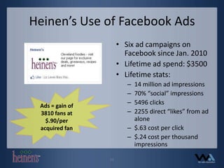 Heinen’s Use of Facebook AdsSix ad campaigns on Facebook since Jan. 2010Lifetime ad spend: $3500Lifetime stats:14 million ad impressions70% “social” impressions5496 clicks2255 direct “likes” from ad alone$.63 cost per click$.24 cost per thousand impressionsAds = gain of 3810 fans at $.90/per acquired fan11