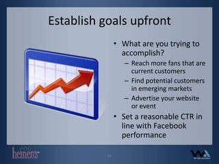 Establish goals upfrontWhat are you trying to accomplish?Reach more fans that are current customersFind potential customers in emerging marketsAdvertise your website or eventSet a reasonable CTR in line with Facebook performance18
