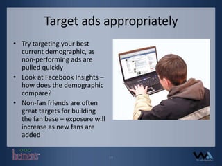 Target ads appropriatelyTry targeting your best current demographic, as non-performing ads are pulled quicklyLook at Facebook Insights – how does the demographic compare?Non-fan friends are often great targets for building the fan base – exposure will increase as new fans are added19
