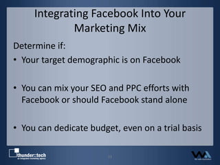 Integrating Facebook Into Your Marketing MixDetermine if:Your target demographic is on FacebookYou can mix your SEO and PPC efforts with Facebook or should Facebook stand aloneYou can dedicate budget, even on a trial basis23