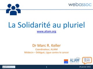 29	
  janvier	
  2015	
  29	
  janvier	
  2015	
  
La	
  Solidarité	
  au	
  pluriel	
  
www.aliam.org	
  
	
  
	
  
Dr	
  Marc	
  R.	
  Keller	
  
Coordinateur,	
  ALIAM	
  
Médecin	
  –	
  Délégué,	
  Ligue	
  contre	
  le	
  cancer	
  
1
 