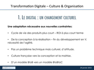 29	
  janvier	
  2015	
  29	
  janvier	
  2015	
  
TITRE	
  DE	
  LA	
  SLIDE	
  
TransformaPon	
  Digitale	
  –	
  Culture	
  &	
  OrganisaPon	
  
	
  
1. LE DIGITAL : UN CHANGEMENT CULTUREL
Une adaptation nécessaire aux nouvelles contraintes:
•  Cycle de vie des produits plus court – ROI à plus court terme
•  De la conception à la réalisation – fin du développement en V,
nécessité de l’agilité.
•  Pas un problème technique mais culturel, d’attitude.
•  Culture française vers la conception et la maitrise.
•  D’un modèle BtoB vers un modèle BtoBtoC
	
  
 