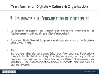 29	
  janvier	
  2015	
  29	
  janvier	
  2015	
  
TITRE	
  DE	
  LA	
  SLIDE	
  
TransformaPon	
  Digitale	
  –	
  Culture	
  &	
  OrganisaPon	
  
	
  
2. LES IMPACTS SUR L’ORGANISATION DE L’ENTREPRISE
	
  
	
  
•  Le besoin d’apport de valeur par l’initiative individuelle et
l’autonomie – sortir du simple rôle d’exécutant
•  Favoriser l’initiative et la prise de risque de chacun – Modèle
(80% / 5% / 15%).
•  Bref…
La culture digitale se caractérise par l’Autonomie, l’ouverture
d’esprit, la flexibilité et l’esprit entrepreneurial, la capacité à
prendre des risque et chercher à maitriser absolument les
résultats. Une communication simple et directe mais de plus en
plus transverse.
	
  
 