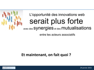 29	
  janvier	
  2015	
  29	
  janvier	
  2015	
  
TITRE	
  DE	
  LA	
  SLIDE	
  
Et	
  maintenant,	
  on	
  fait	
  quoi	
  ?	
  
L'opportunité des innovations web
serait plus forte
avec des synergieset des mutualisations
entre les acteurs associatifs
 