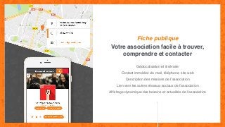 Votre association facile à trouver,
comprendre et contacter
Fiche publique
Géolocalisation et itinéraire
Contact immédiat via mail, téléphone, site web
Description des missions de l’association
Lien vers les autres réseaux sociaux de l’association
Afﬁchage dynamique des besoins et actualités de l’association
 
