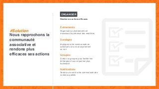 ORGANISER
Evénements
Organisez vos événements et
maximisez la présence des membres
Sondages
Impliquez votre communauté en
sollicitant son avis anonymement
ou non
Nous rapprochons la
communauté
associative et
rendons plus
efﬁcaces ses actions
Rendez vos actions efﬁcaces
#Solution
Groupes
Créez vos groupes pour faciliter les
échanges et vous organiser plus
facilement
Notiﬁcations
Tenez au courant votre communauté des
contenus publiés
 