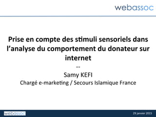 29	
  janvier	
  2015	
  29	
  janvier	
  2015	
  
Prise	
  en	
  compte	
  des	
  s.muli	
  sensoriels	
  dans	
  
l’analyse	
  du	
  comportement	
  du	
  donateur	
  sur	
  
internet	
  
-­‐-­‐	
  
Samy	
  KEFI	
  
Chargé	
  e-­‐marke;ng	
  /	
  Secours	
  Islamique	
  France	
  
 